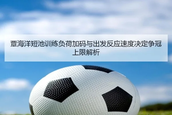 覃海洋短池训练负荷加码与出发反应速度决定争冠上限解析