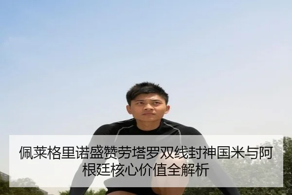 佩莱格里诺盛赞劳塔罗双线封神国米与阿根廷核心价值全解析